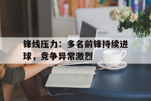 爱游戏入口-锋线压力：多名前锋持续进球，竞争异常激烈的简单介绍